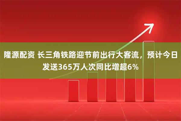 隆源配资 长三角铁路迎节前出行大客流，预计今日发送365万人次同比增超6%