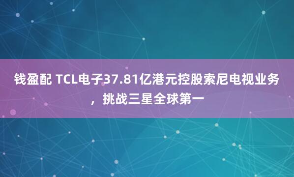 钱盈配 TCL电子37.81亿港元控股索尼电视业务，挑战三星全球第一
