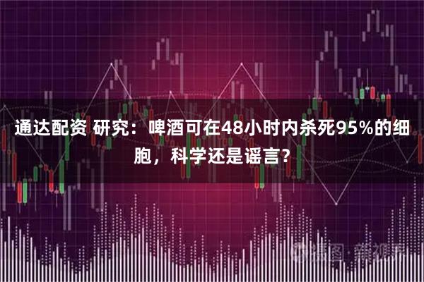 通达配资 研究：啤酒可在48小时内杀死95%的细胞，科学还是谣言？