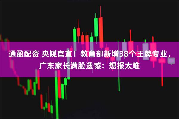 通盈配资 央媒官宣！教育部新增38个王牌专业，广东家长满脸遗憾：想报太难