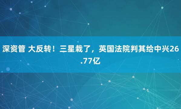 深资管 大反转！三星栽了，英国法院判其给中兴26.77亿