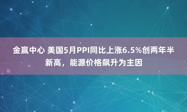 金赢中心 美国5月PPI同比上涨6.5%创两年半新高，能源价格飙升为主因
