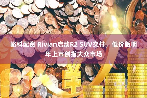 峪科配资 Rivian启动R2 SUV交付，低价版明年上市剑指大众市场
