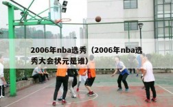 2006年nba选秀（2006年nba选秀大会状元是谁）