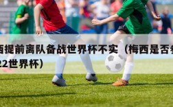 梅西提前离队备战世界杯不实（梅西是否参加2022世界杯）