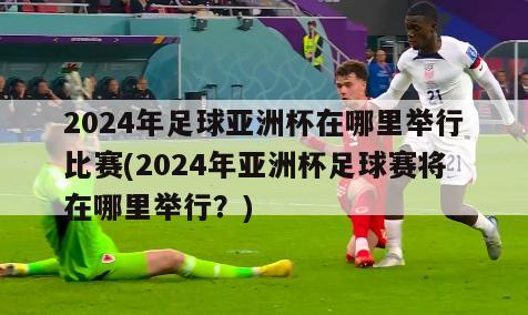 2024年足球亚洲杯在哪里举行比赛(2024年亚洲杯足球赛将在哪里举行？)